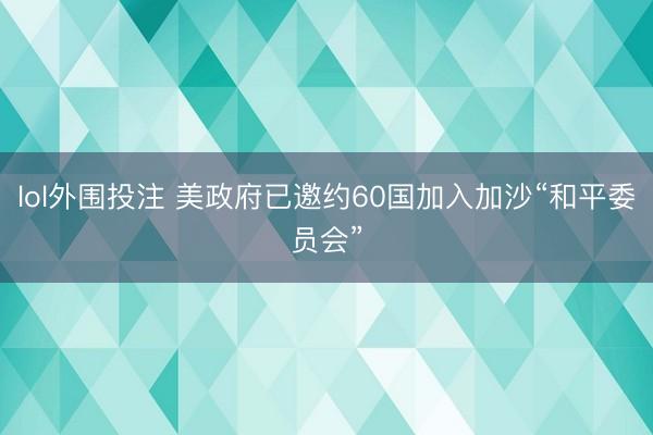 lol外围投注 美政府已邀约60国加入加沙“和平委员会”