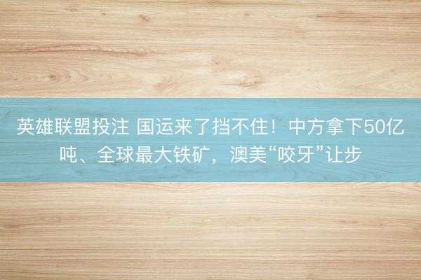 英雄联盟投注 国运来了挡不住!中方拿下50亿吨、全球最大铁矿,澳美“咬牙”让步