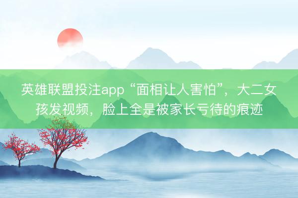 英雄联盟投注app “面相让人害怕”，大二女孩发视频，脸上全是被家长亏待的痕迹