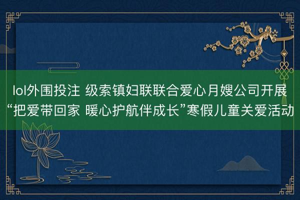 lol外围投注 级索镇妇联联合爱心月嫂公司开展“把爱带回家 暖心护航伴成长”寒假儿童关爱活动