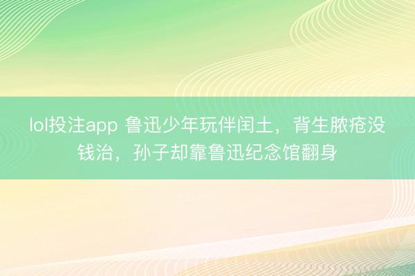 lol投注app 鲁迅少年玩伴闰土，背生脓疮没钱治，孙子却靠鲁迅纪念馆翻身