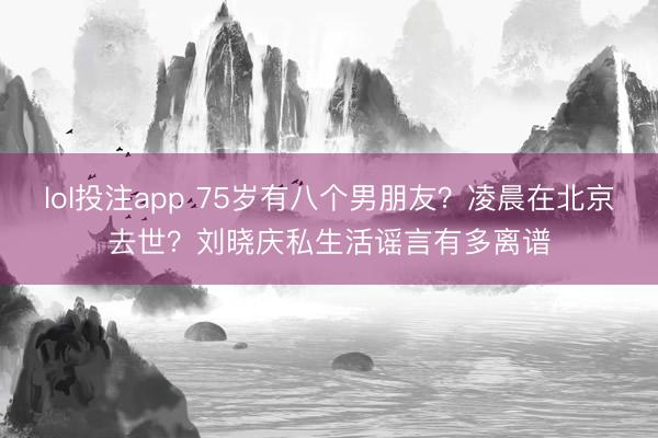 lol投注app 75岁有八个男朋友?凌晨在北京去世?刘晓庆私生活谣言有多离谱