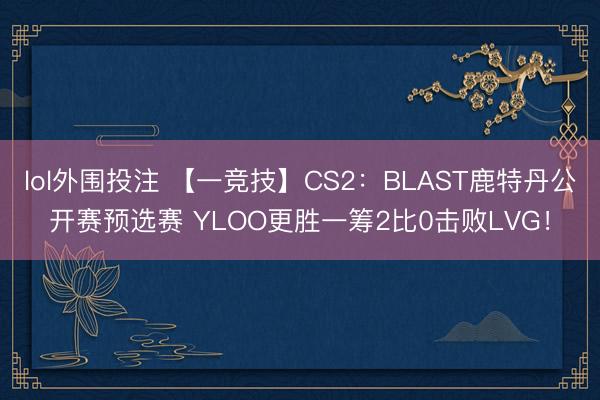 lol外围投注 【一竞技】CS2:BLAST鹿特丹公开赛预选赛 YLOO更胜一筹2比0击败LVG!