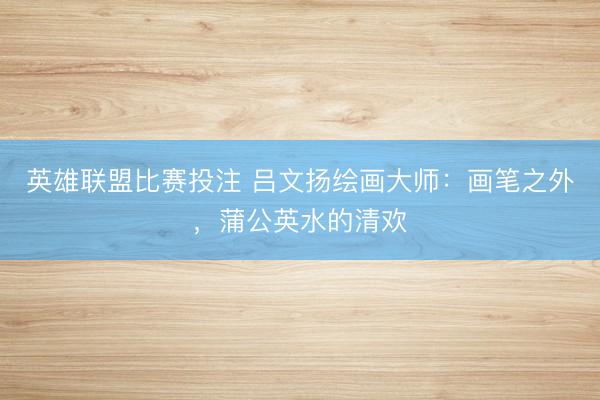 英雄联盟比赛投注 吕文扬绘画大师：画笔之外，蒲公英水的清欢