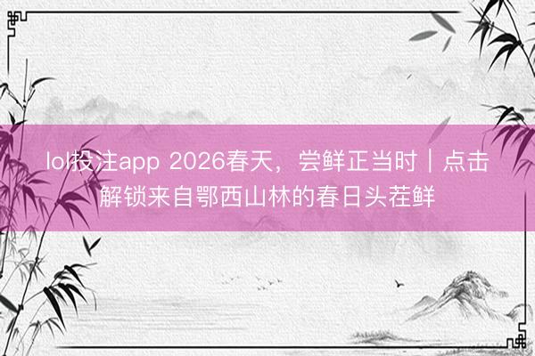 lol投注app 2026春天,尝鲜正当时|点击解锁来自鄂西山林的春日头茬鲜
