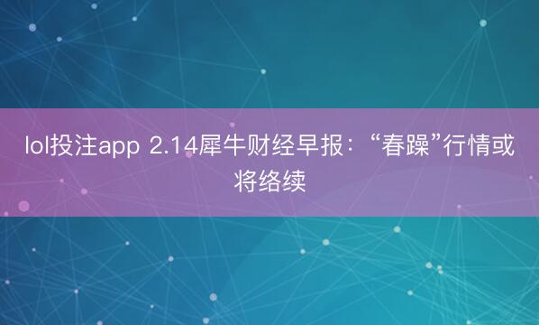 lol投注app 2.14犀牛财经早报：“春躁”行情或将络续