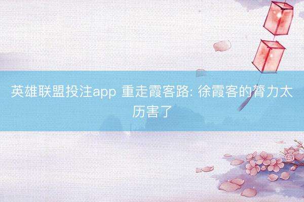 英雄联盟投注app 重走霞客路: 徐霞客的膂力太历害了