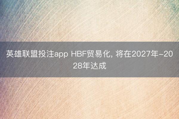 英雄联盟投注app HBF贸易化， 将在2027年-2028年达成