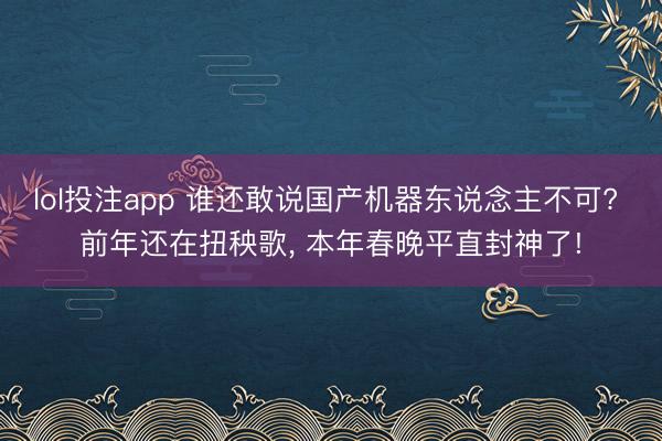 lol投注app 谁还敢说国产机器东说念主不可? 前年还在扭秧歌， 本年春晚平直封神了!