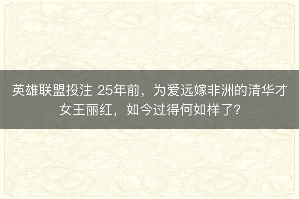 英雄联盟投注 25年前，为爱远嫁非洲的清华才女王丽红，如今过得何如样了？