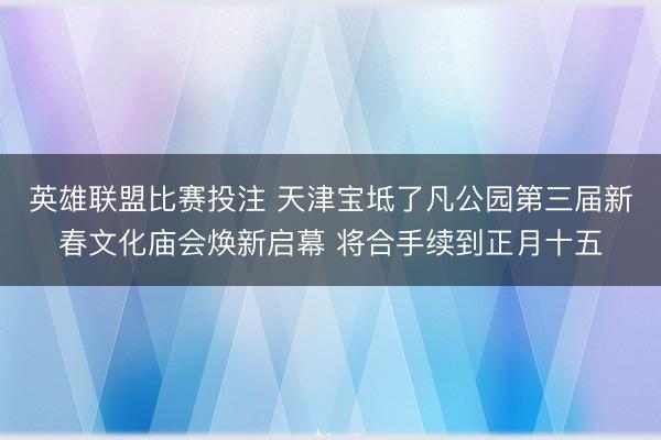 英雄联盟比赛投注 天津宝坻了凡公园第三届新春文化庙会焕新启幕 将合手续到正月十五
