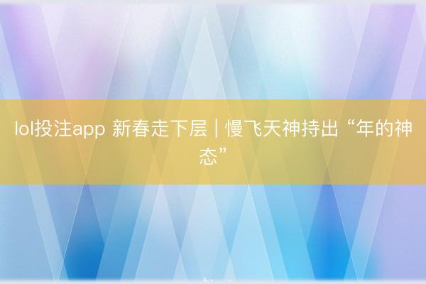 lol投注app 新春走下层 | 慢飞天神持出 “年的神态”