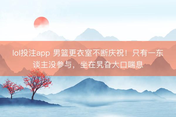 lol投注app 男篮更衣室不断庆祝!只有一东谈主没参与,坐在旯旮大口喘息