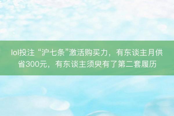 lol投注 “沪七条”激活购买力，有东谈主月供省300元，有东谈主须臾有了第二套履历