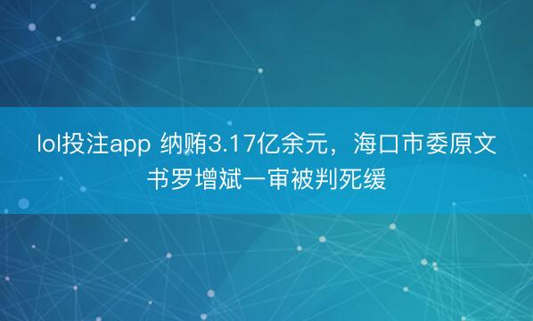 lol投注app 纳贿3.17亿余元，海口市委原文书罗增斌一审被判死缓