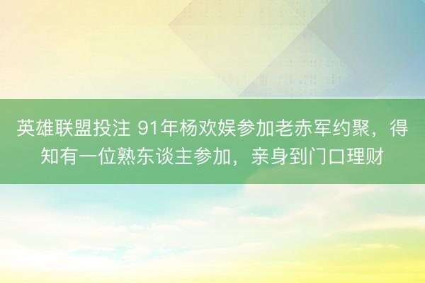 英雄联盟投注 91年杨欢娱参加老赤军约聚,得知有一位熟东谈主参加,亲身到门口理财