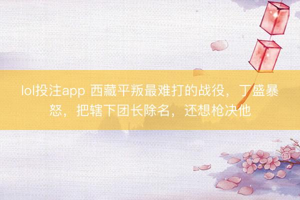 lol投注app 西藏平叛最难打的战役，丁盛暴怒，把辖下团长除名，还想枪决他