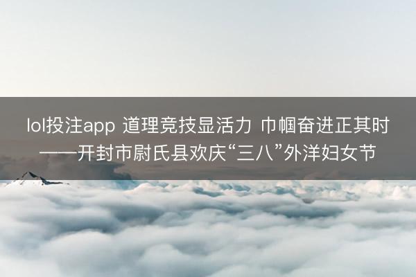 lol投注app 道理竞技显活力 巾帼奋进正其时——开封市尉氏县欢庆“三八”外洋妇女节