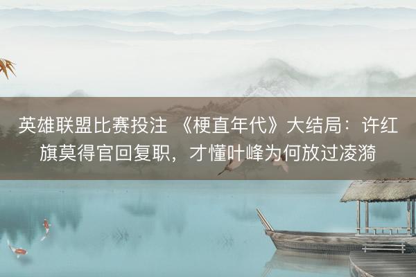 英雄联盟比赛投注 《梗直年代》大结局：许红旗莫得官回复职，才懂叶峰为何放过凌漪