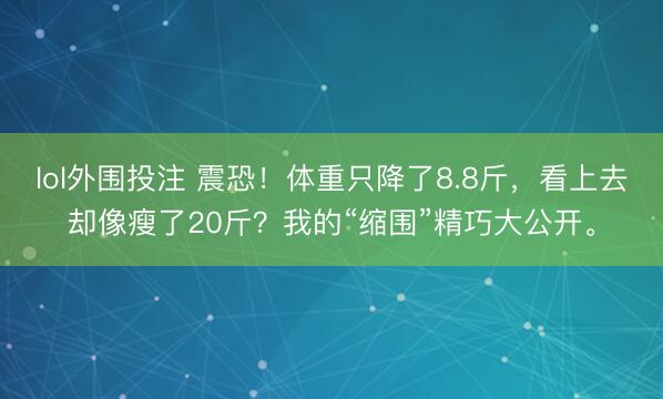 lol外围投注 震恐！体重只降了8.8斤，看上去却像瘦了20斤？我的“缩围”精巧大公开。