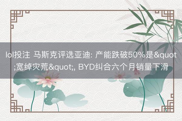 lol投注 马斯克评选亚迪: 产能跌破50%是"宽绰灾荒", BYD纠合六个月销量下滑
