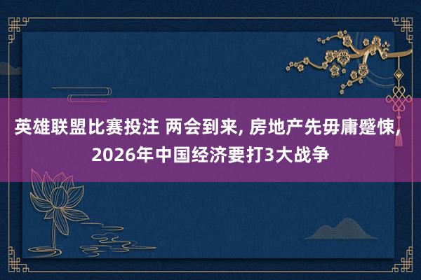 英雄联盟比赛投注 两会到来， 房地产先毋庸蹙悚， 2026年中国经济要打3大战争