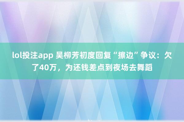 lol投注app 吴柳芳初度回复“擦边”争议：欠了40万，为还钱差点到夜场去舞蹈