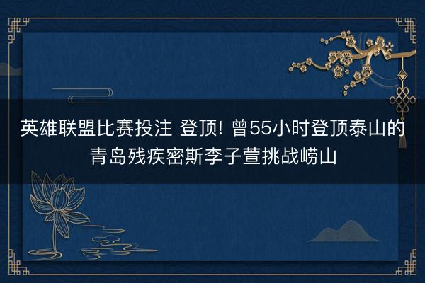 英雄联盟比赛投注 登顶! 曾55小时登顶泰山的青岛残疾密斯李子萱挑战崂山