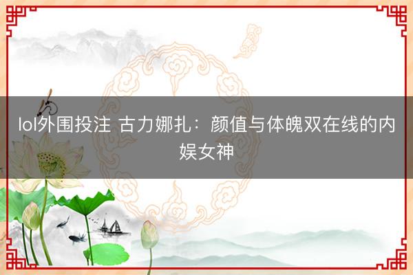 lol外围投注 古力娜扎：颜值与体魄双在线的内娱女神