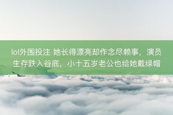 lol外围投注 她长得漂亮却作念尽赖事，演员生存跌入谷底，小十五岁老公也给她戴绿帽