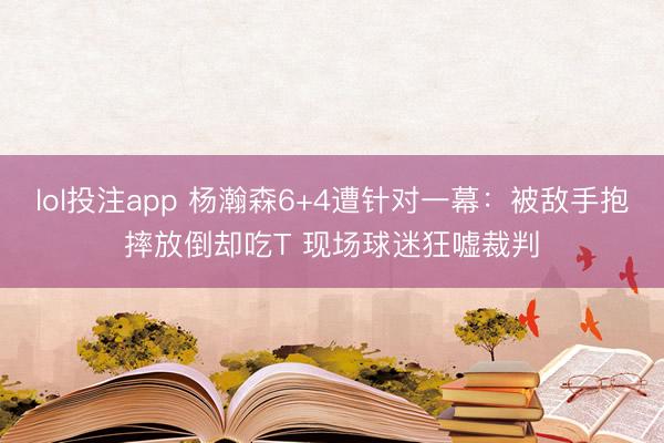 lol投注app 杨瀚森6+4遭针对一幕：被敌手抱摔放倒却吃T 现场球迷狂嘘裁判