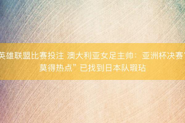 英雄联盟比赛投注 澳大利亚女足主帅：亚洲杯决赛“莫得热点” 已找到日本队瑕玷