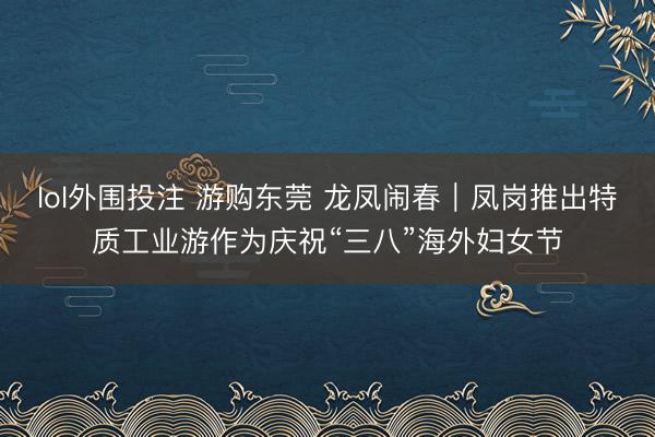 lol外围投注 游购东莞 龙凤闹春｜凤岗推出特质工业游作为庆祝“三八”海外妇女节