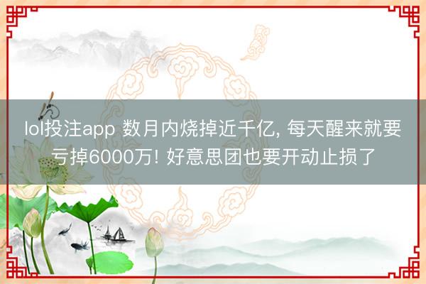 lol投注app 数月内烧掉近千亿， 每天醒来就要亏掉6000万! 好意思团也要开动止损了