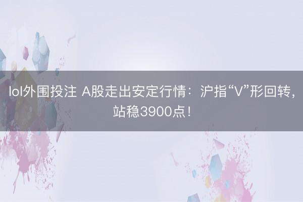 lol外围投注 A股走出安定行情:沪指“V”形回转,站稳3900点!