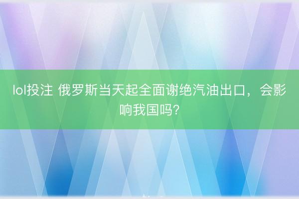 lol投注 俄罗斯当天起全面谢绝汽油出口，会影响我国吗？
