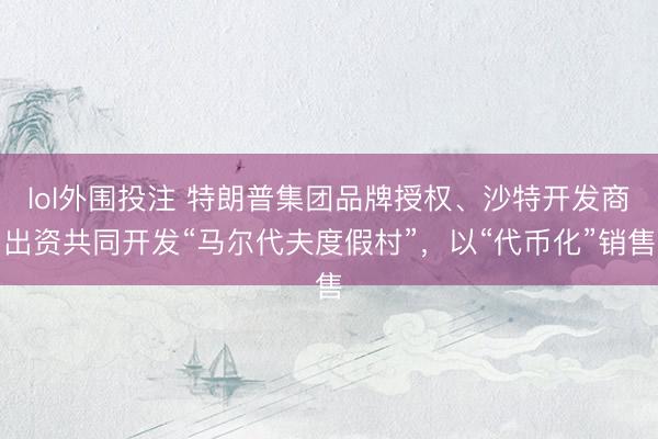 lol外围投注 特朗普集团品牌授权、沙特开发商出资共同开发“马尔代夫度假村”，以“代币化”销售