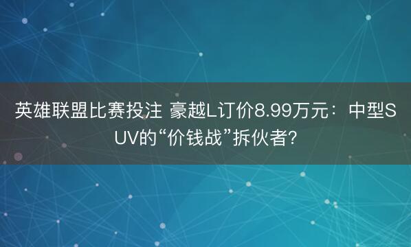 英雄联盟比赛投注 豪越L订价8.99万元：中型SUV的“价钱战”拆伙者？
