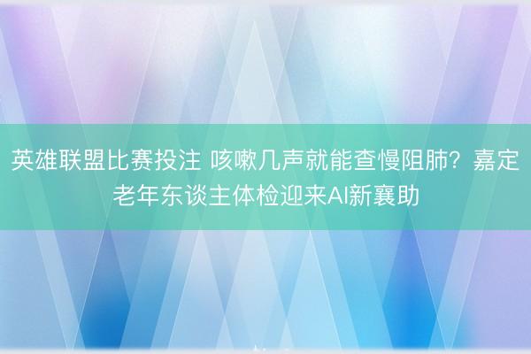 英雄联盟比赛投注 咳嗽几声就能查慢阻肺?嘉定老年东谈主体检迎来AI新襄助