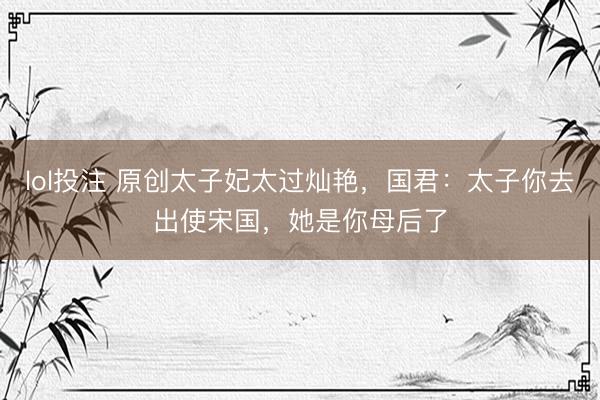 lol投注 原创太子妃太过灿艳，国君：太子你去出使宋国，她是你母后了