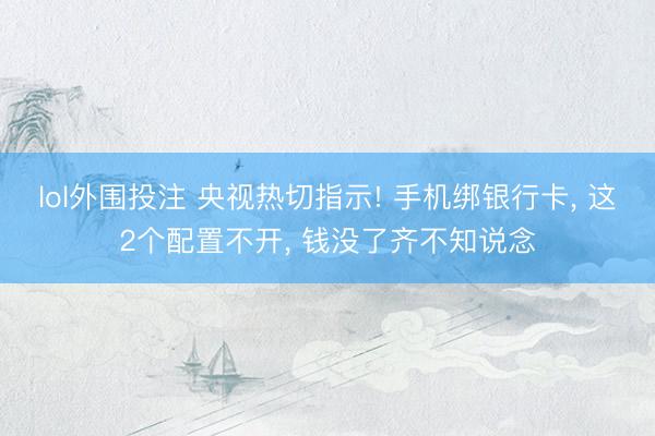 lol外围投注 央视热切指示! 手机绑银行卡， 这2个配置不开， 钱没了齐不知说念