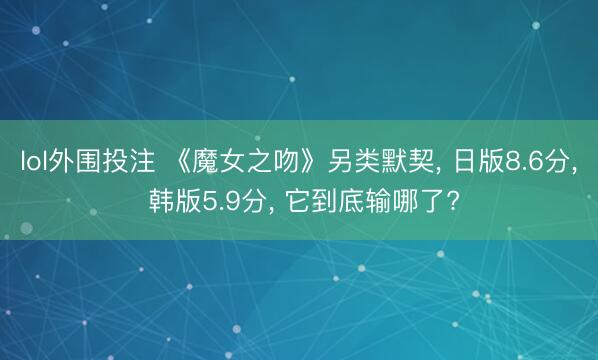 lol外围投注 《魔女之吻》另类默契， 日版8.6分， 韩版5.9分， 它到底输哪了?