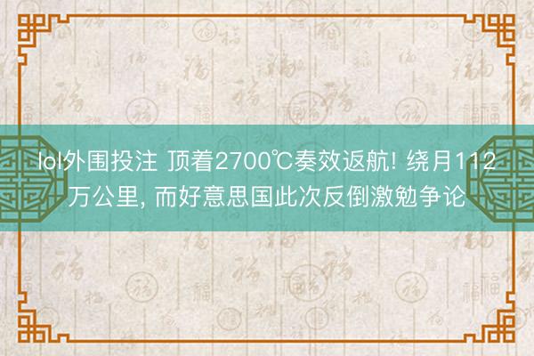 lol外围投注 顶着2700℃奏效返航! 绕月112万公里， 而好意思国此次反倒激勉争论