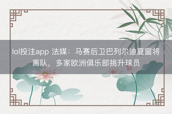lol投注app 法媒：马赛后卫巴列尔迪夏窗将离队，多家欧洲俱乐部挑升球员