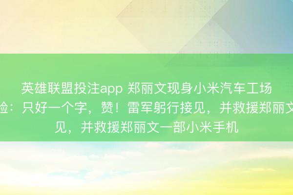 英雄联盟投注app 郑丽文现身小米汽车工场参访，共享体验：只好一个字，赞！雷军躬行接见，并救援郑丽文一部小米手机