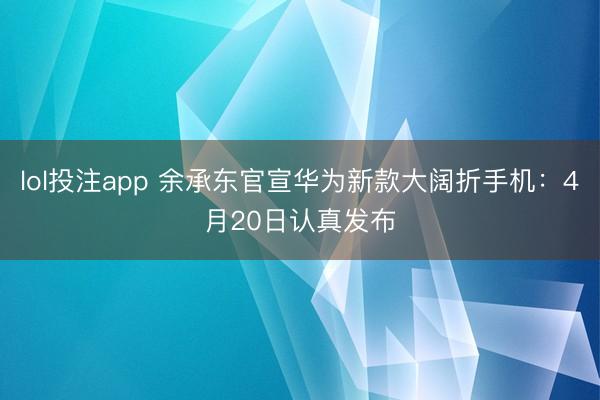 lol投注app 余承东官宣华为新款大阔折手机：4月20日认真发布