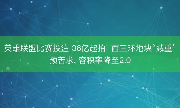 英雄联盟比赛投注 36亿起拍! 西三环地块“减重”预苦求, 容积率降至2.0