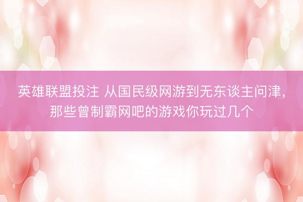 英雄联盟投注 从国民级网游到无东谈主问津，那些曾制霸网吧的游戏你玩过几个