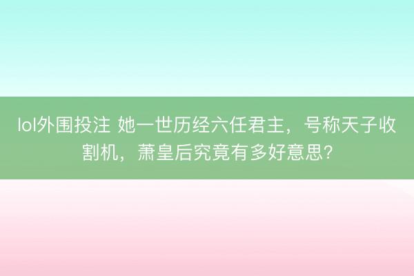 lol外围投注 她一世历经六任君主,号称天子收割机,萧皇后究竟有多好意思?