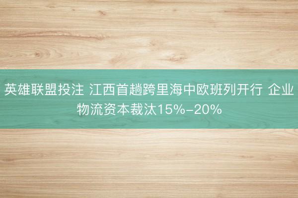 英雄联盟投注 江西首趟跨里海中欧班列开行 企业物流资本裁汰15%-20%